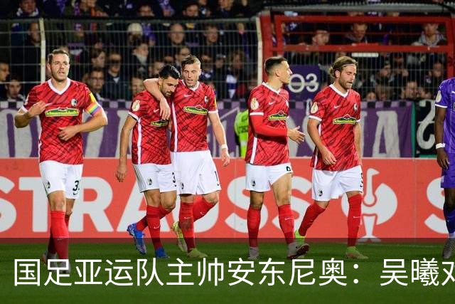 国足亚运队主帅安东尼奥：吴曦对我来说就是中国的莫德里奇